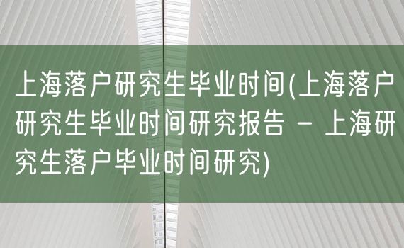 上海落户研究生毕业时间(上海落户研究生毕业时间研究报告 - 上海研究生落户毕业时间研究)