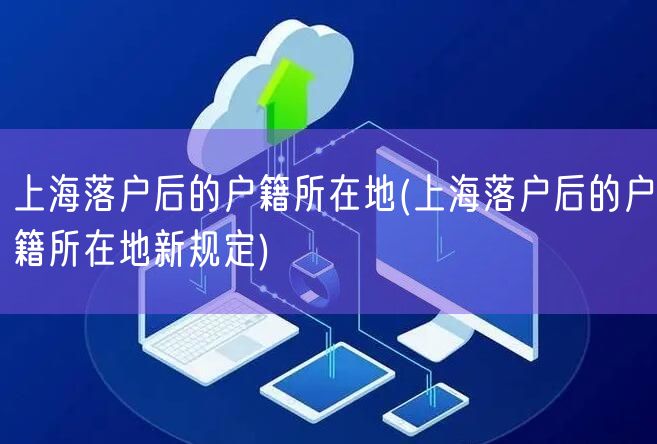 上海落户后的户籍所在地(上海落户后的户籍所在地新规定)