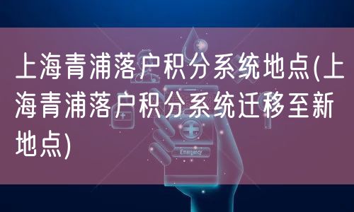 上海青浦落户积分系统地点(上海青浦落户积分系统迁移至新地点)