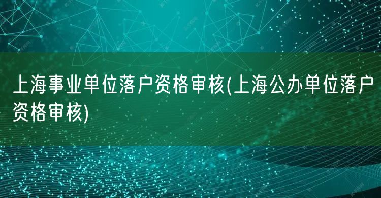 上海事业单位落户资格审核(上海公办单位落户资格审核)