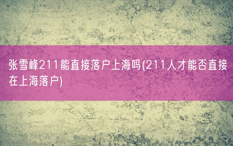 张雪峰211能直接落户上海吗(211人才能否直接在上海落户)