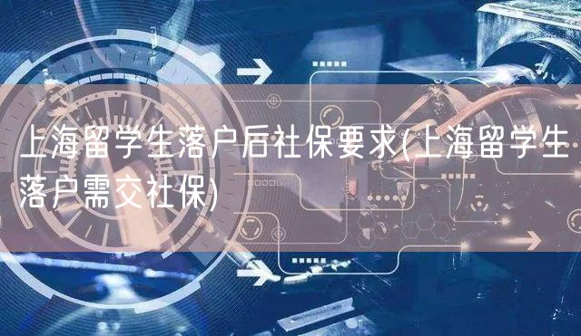 上海留学生落户后社保要求(上海留学生落户需交社保)