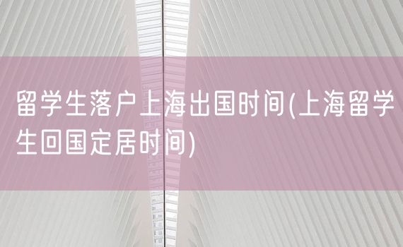 留学生落户上海出国时间(上海留学生回国定居时间)