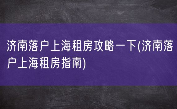 济南落户上海租房攻略一下(济南落户上海租房指南)