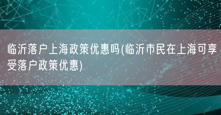 临沂落户上海政策优惠吗(临沂市民在上海可享受落户政策优惠)