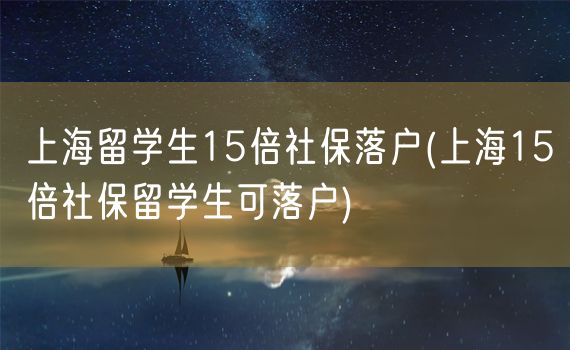 上海留学生15倍社保落户(上海15倍社保留学生可落户)