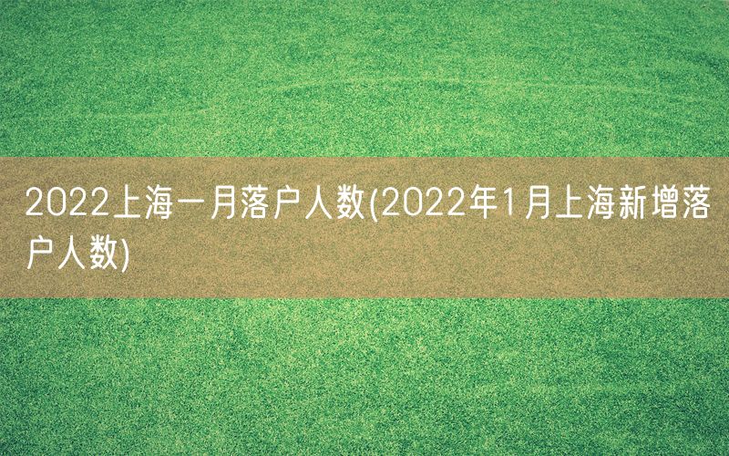 2022上海一月落户人数(2022年1月上海新增落户人数)