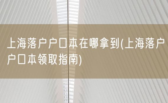 上海落户户口本在哪拿到(上海落户户口本领取指南)