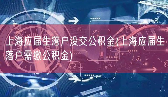 上海应届生落户没交公积金(上海应届生落户需缴公积金)