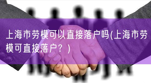 上海市劳模可以直接落户吗(上海市劳模可直接落户？)