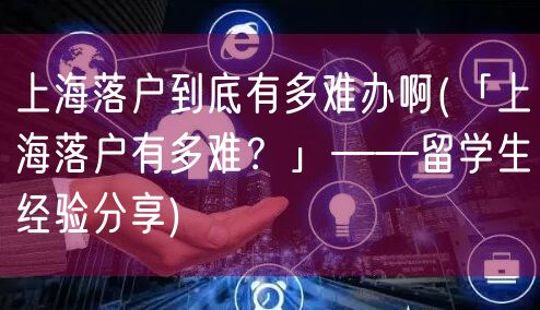 上海落户到底有多难办啊(「上海落户有多难？」——留学生经验分享)