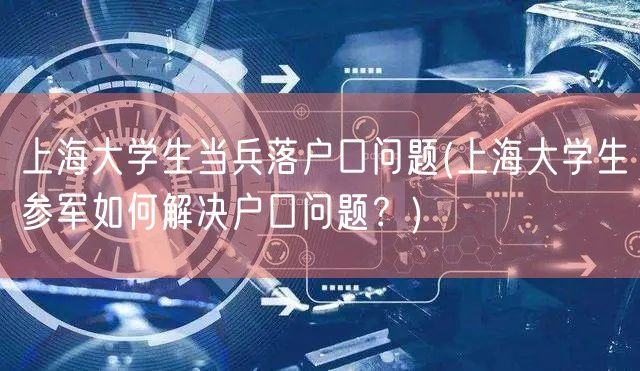 上海大学生当兵落户口问题(上海大学生参军如何解决户口问题？)