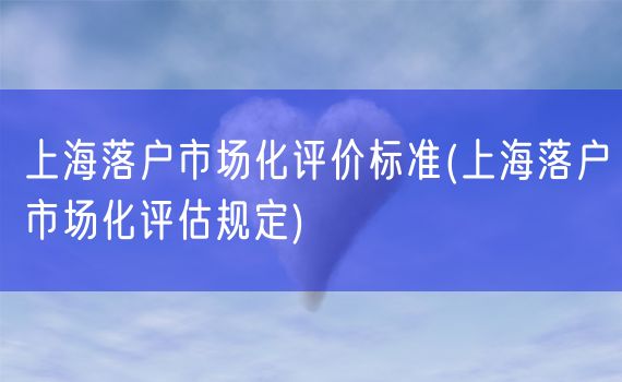 上海落户市场化评价标准(上海落户市场化评估规定)