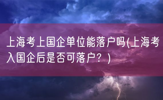 上海考上国企单位能落户吗(上海考入国企后是否可落户？)