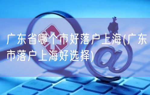 广东省哪个市好落户上海(广东市落户上海好选择)