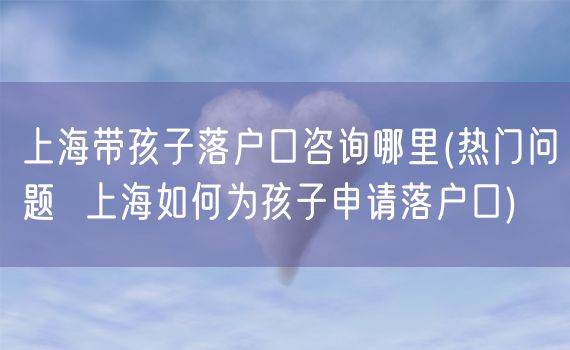 上海带孩子落户口咨询哪里(热门问题  上海如何为孩子申请落户口)