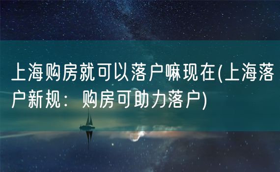 上海购房就可以落户嘛现在(上海落户新规：购房可助力落户)