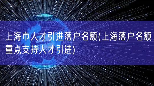 上海市人才引进落户名额(上海落户名额重点支持人才引进)