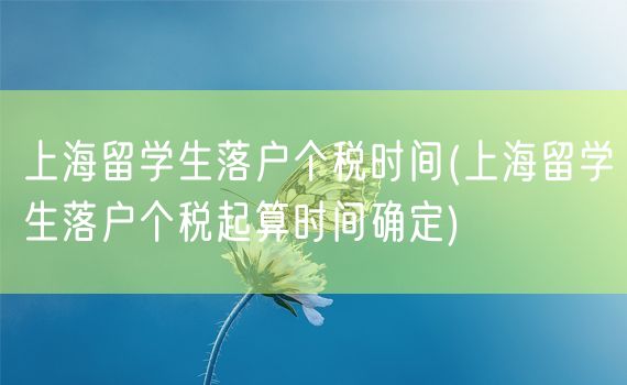 上海留学生落户个税时间(上海留学生落户个税起算时间确定)