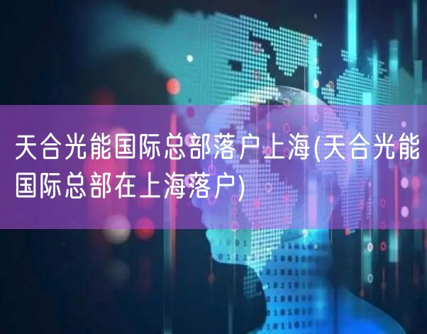 天合光能国际总部落户上海(天合光能国际总部在上海落户)