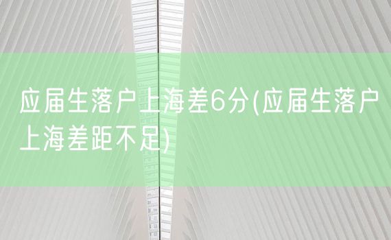 应届生落户上海差6分(应届生落户上海差距不足)