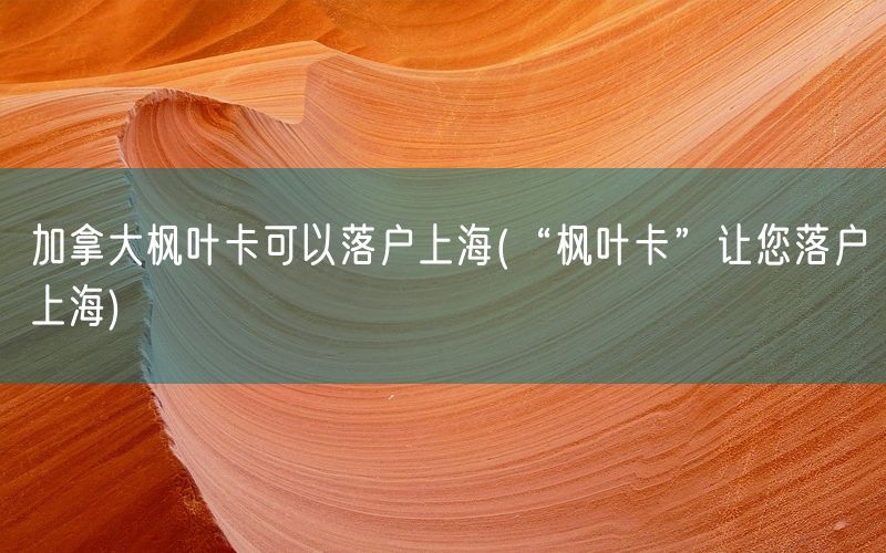 加拿大枫叶卡可以落户上海(“枫叶卡”让您落户上海)