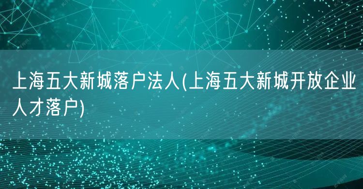 上海五大新城落户法人(上海五大新城开放企业人才落户)