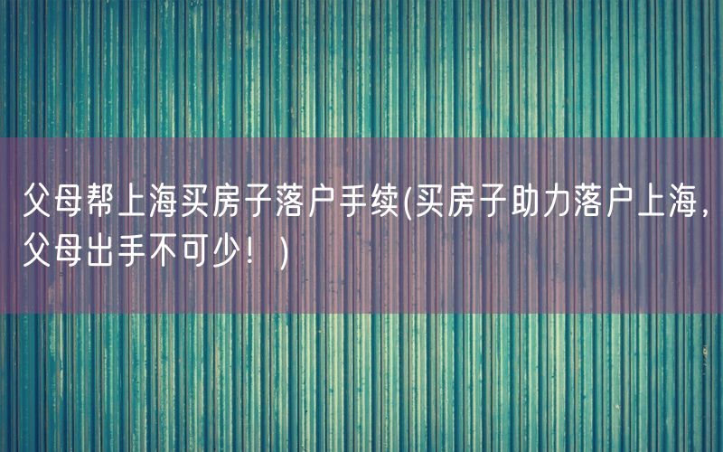 父母帮上海买房子落户手续(买房子助力落户上海，父母出手不可少！)