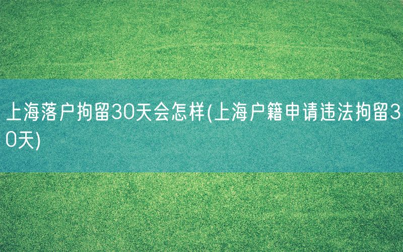 上海落户拘留30天会怎样(上海户籍申请违法拘留30天)