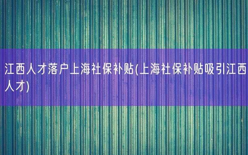 江西人才落户上海社保补贴(上海社保补贴吸引江西人才)