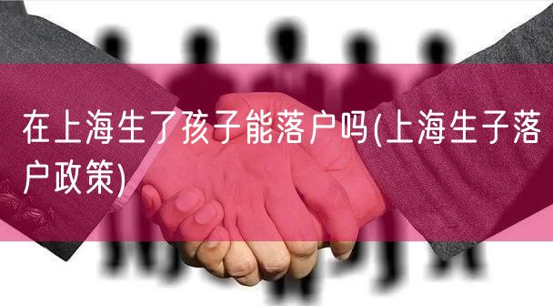 在上海生了孩子能落户吗(上海生子落户政策)