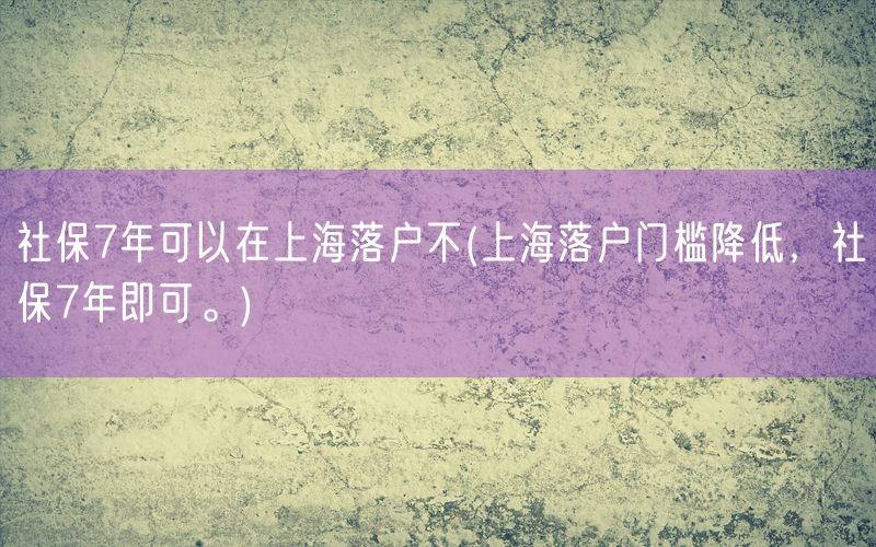 社保7年可以在上海落户不(上海落户门槛降低，社保7年即可。)