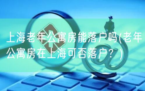 上海老年公寓房能落户吗(老年公寓房在上海可否落户？)