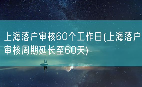 上海落户审核60个工作日(上海落户审核周期延长至60天)