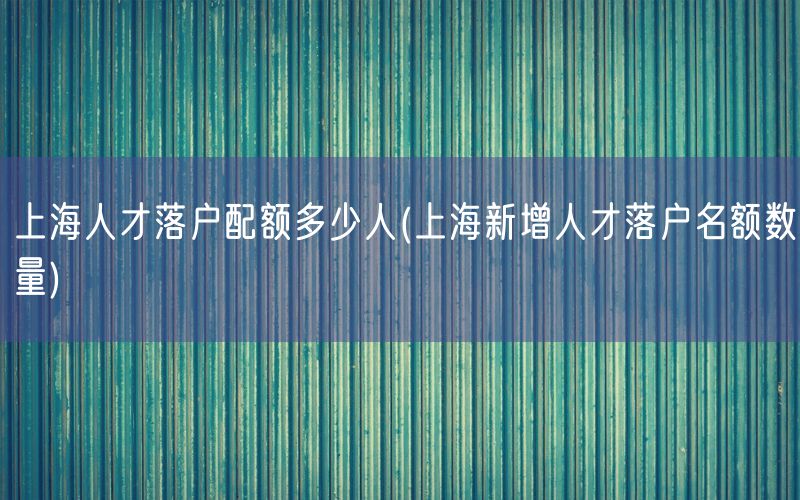 上海人才落户配额多少人(上海新增人才落户名额数量)