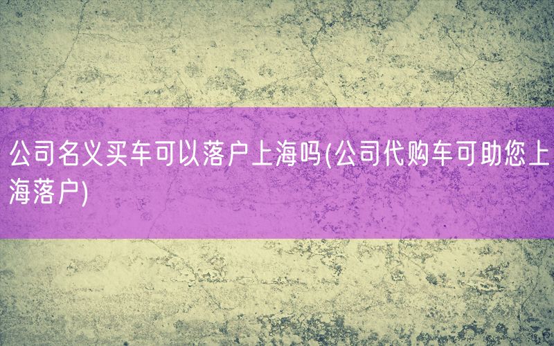 公司名义买车可以落户上海吗(公司代购车可助您上海落户)