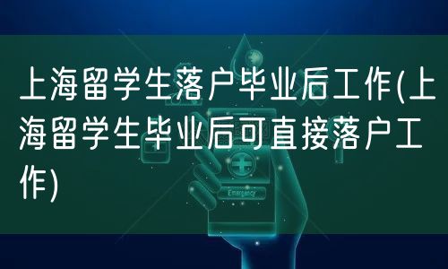 上海留学生落户毕业后工作(上海留学生毕业后可直接落户工作)