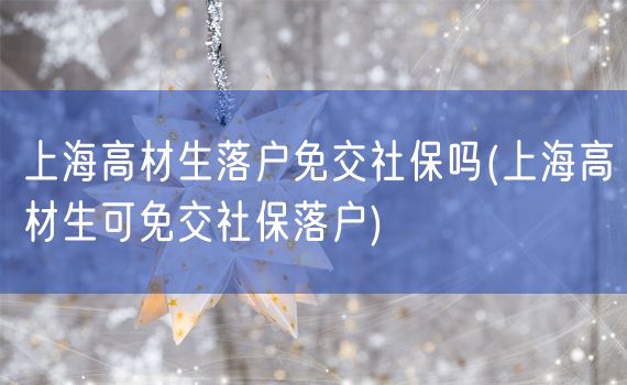 上海高材生落户免交社保吗(上海高材生可免交社保落户)