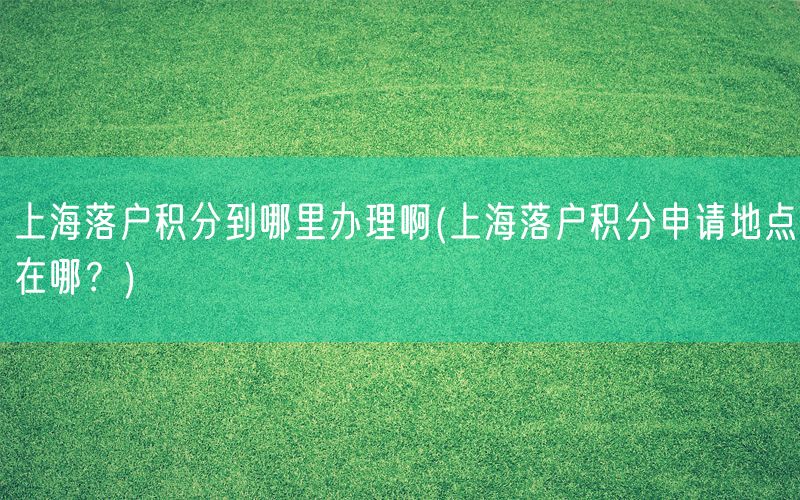 上海落户积分到哪里办理啊(上海落户积分申请地点在哪？)