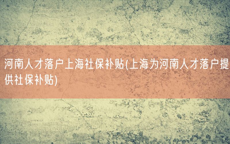 河南人才落户上海社保补贴(上海为河南人才落户提供社保补贴)