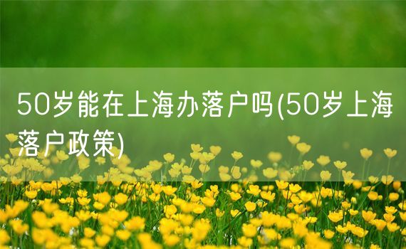 50岁能在上海办落户吗(50岁上海落户政策)