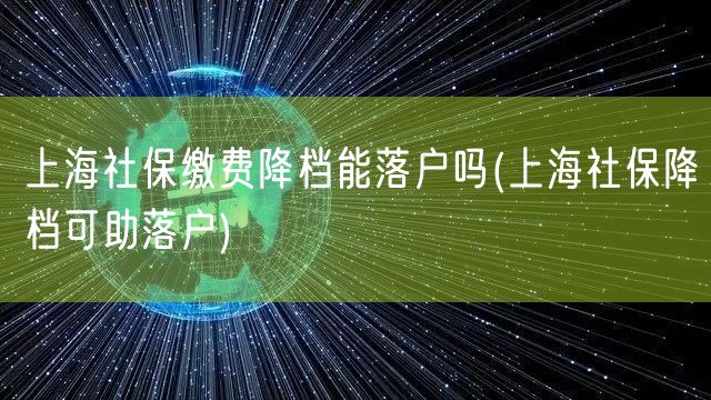 上海社保缴费降档能落户吗(上海社保降档可助落户)