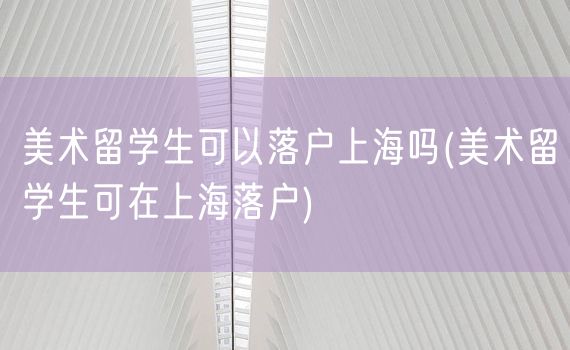 美术留学生可以落户上海吗(美术留学生可在上海落户)