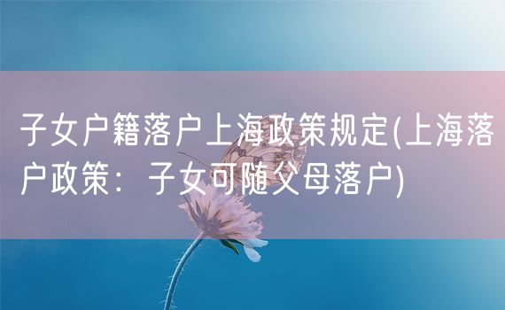 子女户籍落户上海政策规定(上海落户政策：子女可随父母落户)