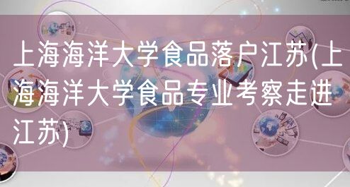 上海海洋大学食品落户江苏(上海海洋大学食品专业考察走进江苏)