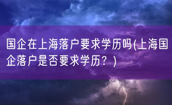 国企在上海落户要求学历吗(上海国企落户是否要求学历？)