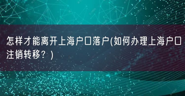 怎样才能离开上海户口落户(如何办理上海户口注销转移？)