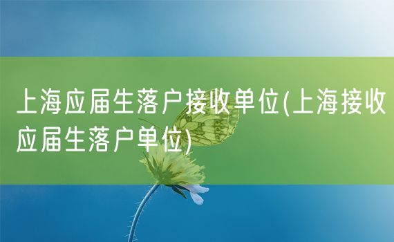 上海应届生落户接收单位(上海接收应届生落户单位)