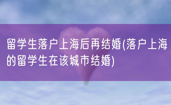 留学生落户上海后再结婚(落户上海的留学生在该城市结婚)