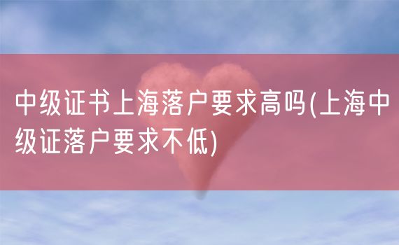 中级证书上海落户要求高吗(上海中级证落户要求不低)